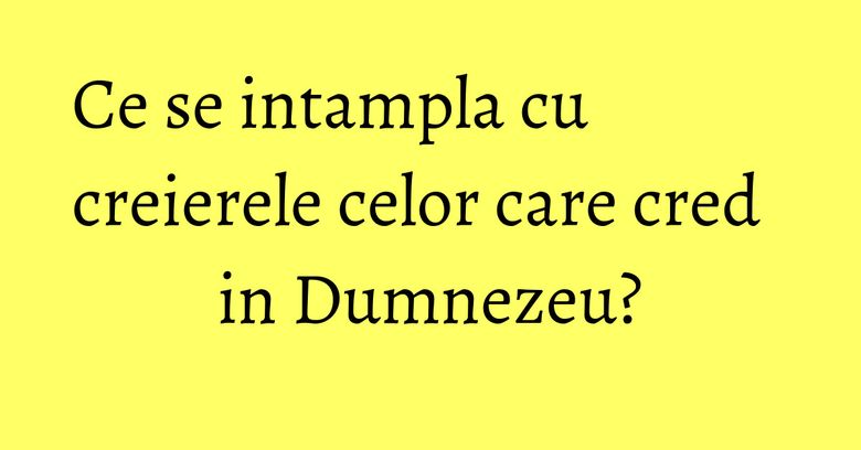 Ce se intampla cu creierele celor care cred in Dumnezeu? Ce se intampla cu creierele celor care cred in Dumnezeu?
