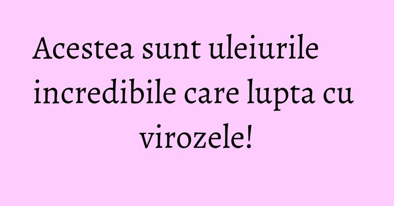 Acestea sunt uleiurile incredibile care lupta cu virozele!