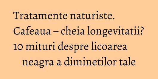 Tratamente naturiste. Cafeaua – cheia longevitatii? 10 mituri despre licoarea neagra a diminetilor tale