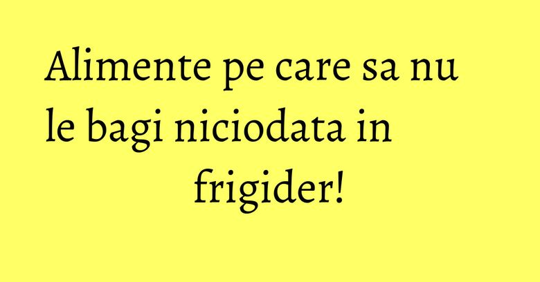 Alimente pe care sa nu le bagi niciodata in frigider! Alimente pe care sa nu le bagi niciodata in frigider!