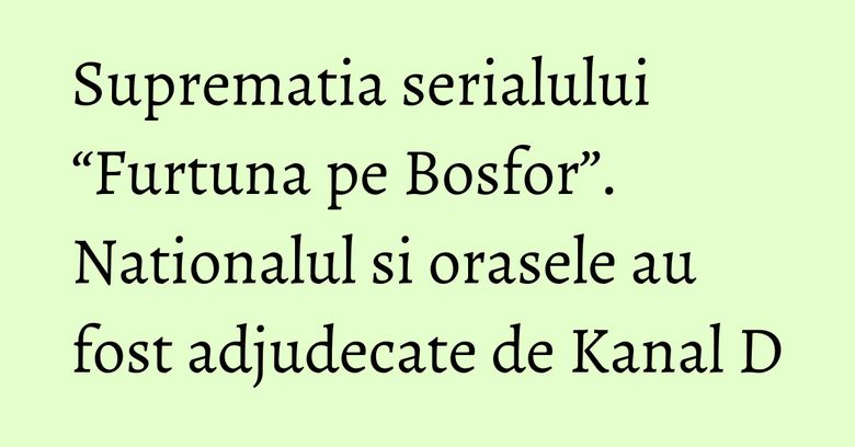Suprematia serialului “Furtuna pe Bosfor”. Nationalul si orasele au fost adjudecate de Kanal D