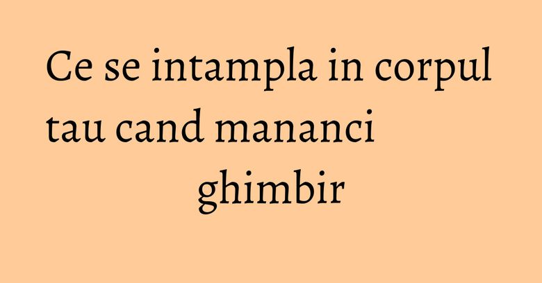 Ce se intampla in corpul tau cand mananci ghimbir Ce se intampla in corpul tau cand mananci ghimbir