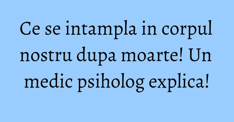 Ce se intampla in corpul nostru dupa moarte! Un medic psiholog explica!