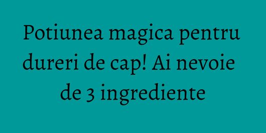Potiunea magica pentru dureri de cap! Ai nevoie de 3 ingrediente