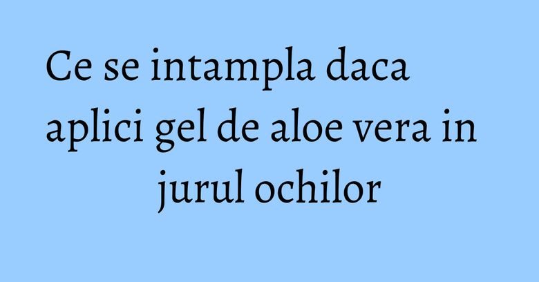 Ce se intampla daca aplici gel de aloe vera in jurul ochilor Ce se intampla daca aplici gel de aloe vera in jurul ochilor
