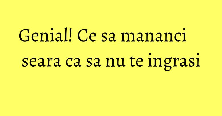 Genial! Ce sa mananci seara ca sa nu te ingrasi Genial! Ce sa mananci seara ca sa nu te ingrasi