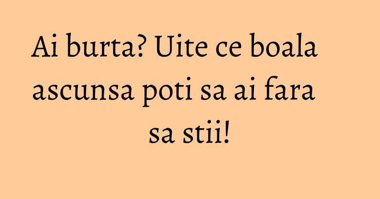 Ai burta? Uite ce boala ascunsa poti sa ai fara sa stii!
