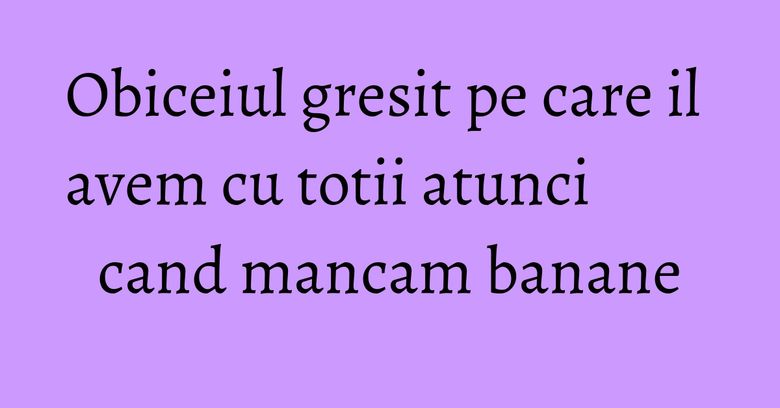 Obiceiul gresit pe care il avem cu totii atunci cand mancam banane
