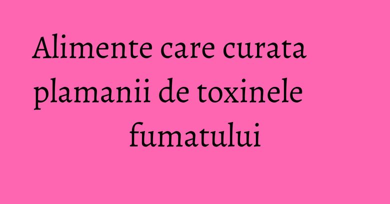 Alimente care curata plamanii de toxinele fumatului