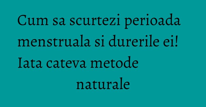 Cum sa scurtezi perioada menstruala si durerile ei! Iata cateva metode naturale
