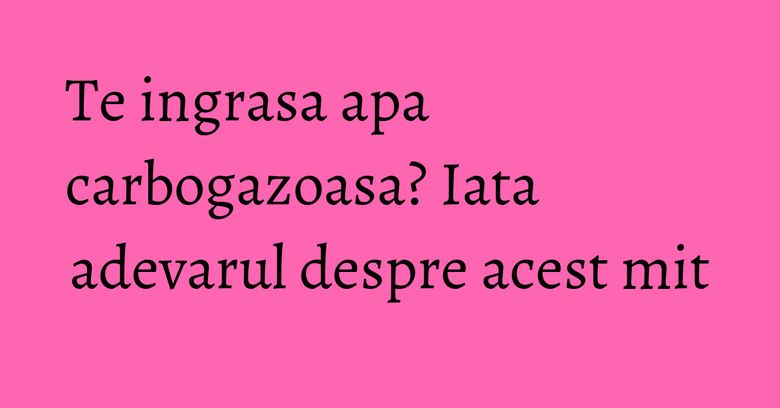 Te ingrasa apa carbogazoasa? Iata adevarul despre acest mit