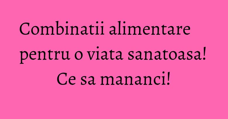 Combinatii alimentare pentru o viata sanatoasa! Ce sa mananci!