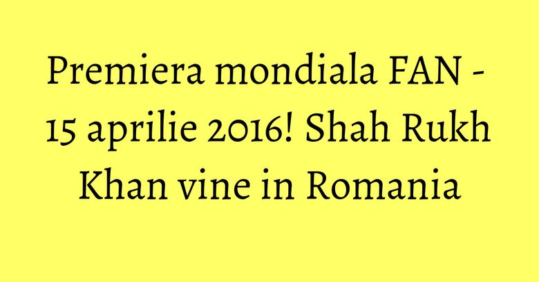 Premiera mondiala FAN - 15 aprilie 2016! Shah Rukh Khan vine in Romania