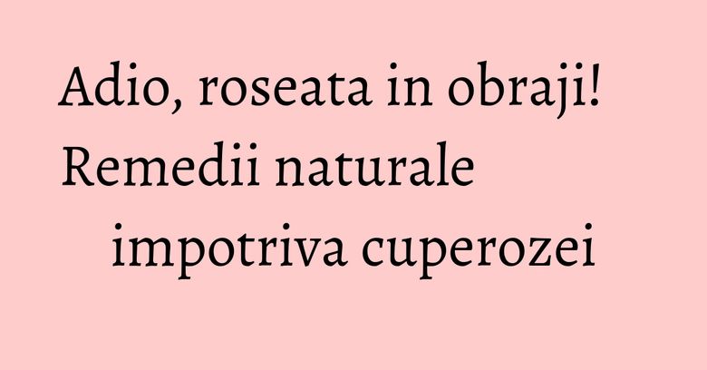 Adio, roseata in obraji! Remedii naturale impotriva cuperozei Adio, roseata in obraji! Remedii naturale impotriva cuperozei