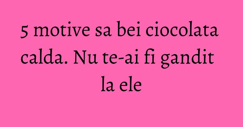 5 motive sa bei ciocolata calda. Nu te-ai fi gandit la ele 5 motive sa bei ciocolata calda. Nu te-ai fi gandit la ele