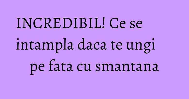 INCREDIBIL! Ce se intampla daca te ungi pe fata cu smantana INCREDIBIL! Ce se intampla daca te ungi pe fata cu smantana