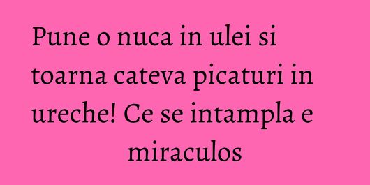 Pune o nuca in ulei si toarna cateva picaturi in ureche! Ce se intampla e miraculos