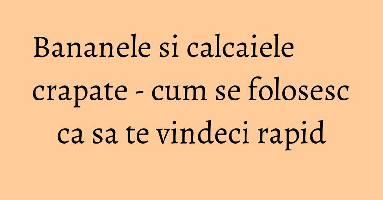 Bananele si calcaiele crapate - cum se folosesc ca sa te vindeci rapid