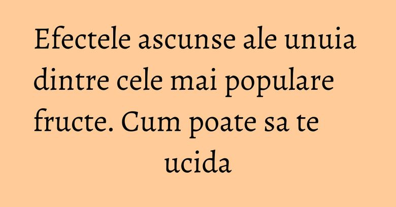 Efectele ascunse ale unuia dintre cele mai populare fructe. Cum poate sa te ucida