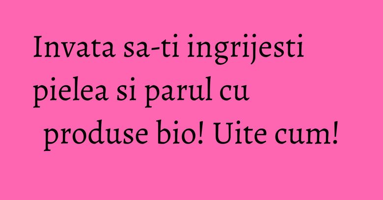 Invata sa-ti ingrijesti pielea si parul cu produse bio! Uite cum! Invata sa-ti ingrijesti pielea si parul cu produse bio! Uite cum!