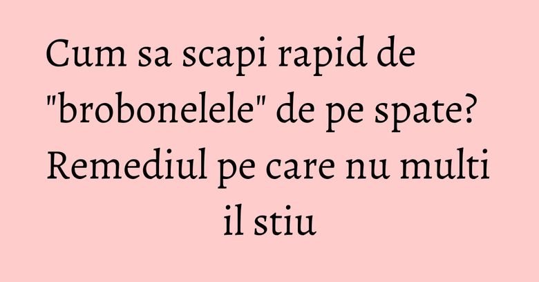 Cum sa scapi rapid de "brobonelele" de pe spate? Remediul pe care nu multi il stiu Cum sa scapi rapid de "brobonelele" de pe spate? Remediul pe care nu multi il stiu