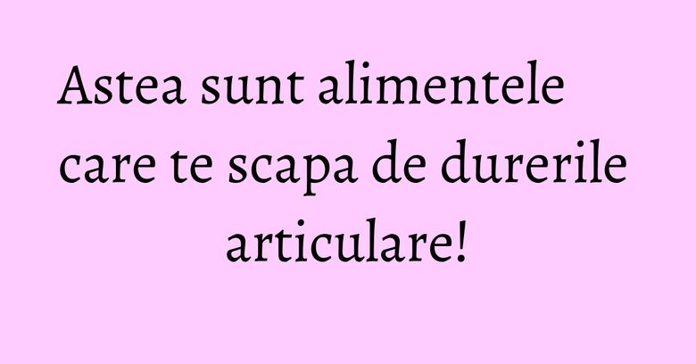 Astea sunt alimentele care te scapa de durerile articulare!