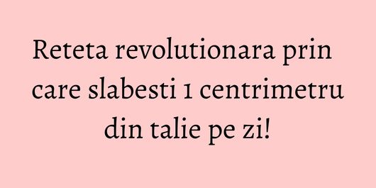 Reteta revolutionara prin care slabesti 1 centrimetru din talie pe zi!