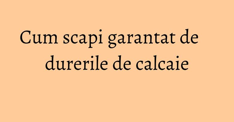 Cum scapi garantat de durerile de calcaie