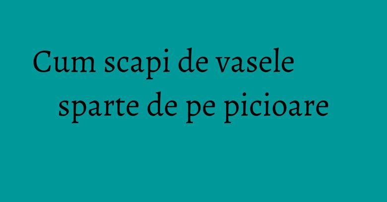Cum scapi de vasele sparte de pe picioare Cum scapi de vasele sparte de pe picioare