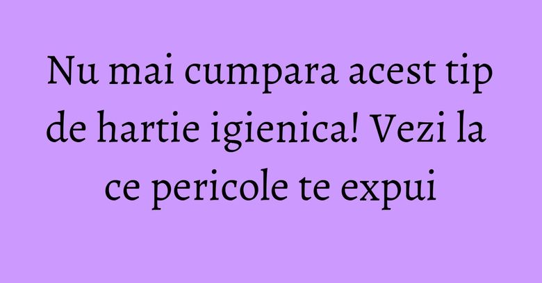 Nu mai cumpara acest tip de hartie igienica! Vezi la ce pericole te expui Nu mai cumpara acest tip de hartie igienica! Vezi la ce pericole te expui