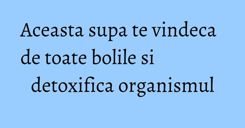 Aceasta supa te vindeca de toate bolile si detoxifica organismul