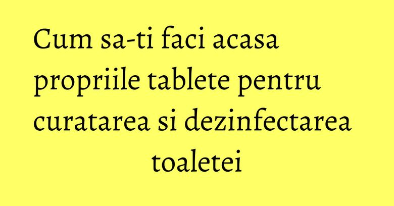 Cum sa-ti faci acasa propriile tablete pentru curatarea si dezinfectarea toaletei