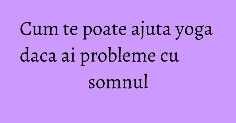 Cum te poate ajuta yoga daca ai probleme cu somnul