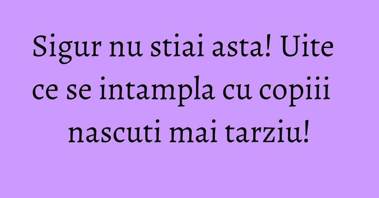 Sigur nu stiai asta! Uite ce se intampla cu copiii nascuti mai tarziu! Sigur nu stiai asta! Uite ce se intampla cu copiii nascuti mai tarziu!