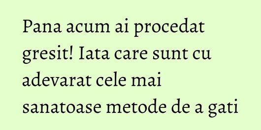 Pana acum ai procedat gresit! Iata care sunt cu adevarat cele mai sanatoase metode de a gati