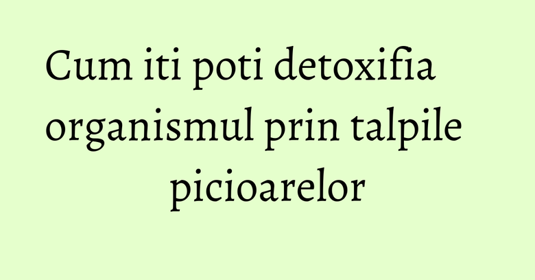 Cum iti poti detoxifia organismul prin talpile picioarelor Cum iti poti detoxifia organismul prin talpile picioarelor