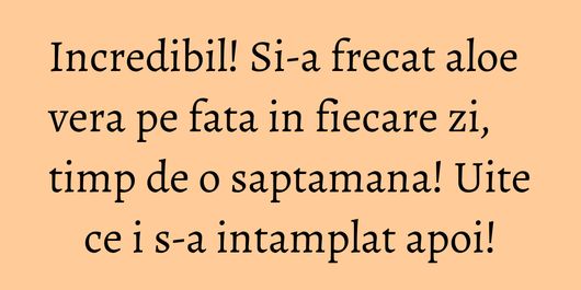 Incredibil! Si-a frecat aloe vera pe fata in fiecare zi, timp de o saptamana! Uite ce i s-a intamplat apoi!