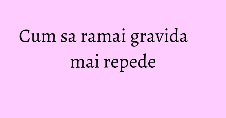 Cum sa ramai gravida mai repede