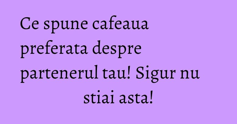 Ce spune cafeaua preferata despre partenerul tau! Sigur nu stiai asta! Ce spune cafeaua preferata despre partenerul tau! Sigur nu stiai asta!