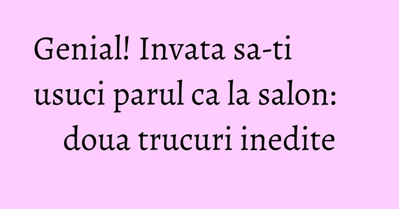 Genial! Invata sa-ti usuci parul ca la salon: doua trucuri inedite
