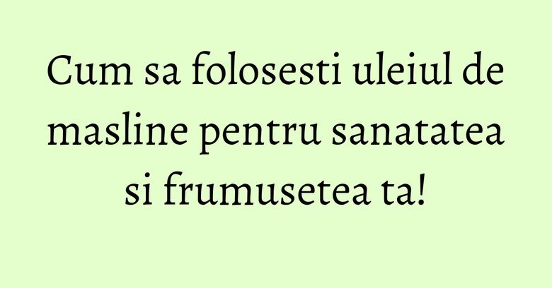 Cum sa folosesti uleiul de masline pentru sanatatea si frumusetea ta! Cum sa folosesti uleiul de masline pentru sanatatea si frumusetea ta!