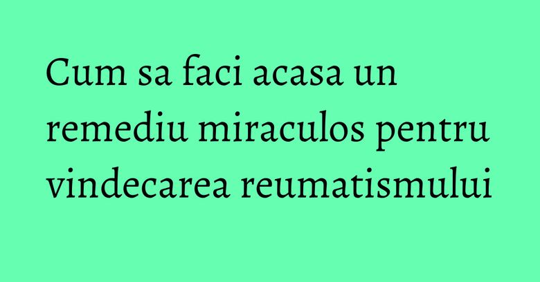 Cum sa faci acasa un remediu miraculos pentru vindecarea reumatismului Cum sa faci acasa un remediu miraculos pentru vindecarea reumatismului
