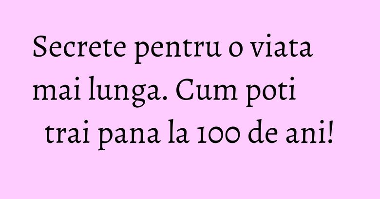 Secrete pentru o viata mai lunga. Cum poti trai pana la 100 de ani! Secrete pentru o viata mai lunga. Cum poti trai pana la 100 de ani!