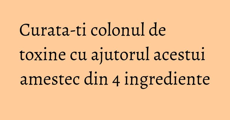 Curata-ti colonul de toxine cu ajutorul acestui amestec din 4 ingrediente