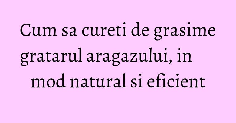 Cum sa cureti de grasime gratarul aragazului, in mod natural si eficient