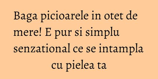 Baga picioarele in otet de mere! E pur si simplu senzational ce se intampla cu pielea ta