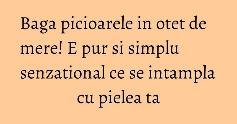 Baga picioarele in otet de mere! E pur si simplu senzational ce se intampla cu pielea ta Baga picioarele in otet de mere! E pur si simplu senzational ce se intampla cu pielea ta