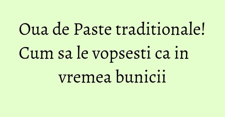 Oua de Paste traditionale! Cum sa le vopsesti ca in vremea bunicii