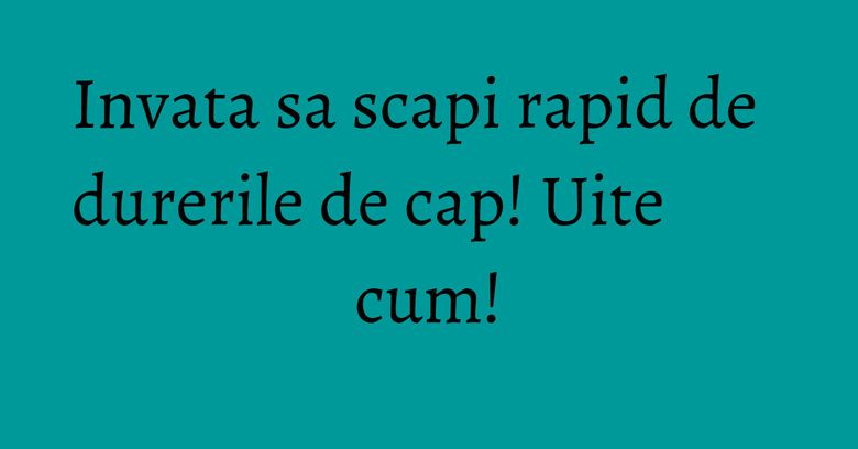 Invata sa scapi rapid de durerile de cap! Uite cum! Invata sa scapi rapid de durerile de cap! Uite cum!