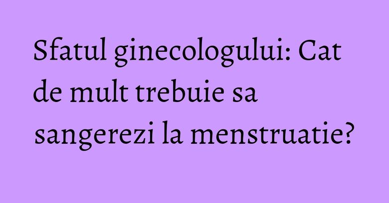 Sfatul ginecologului: Cat de mult trebuie sa sangerezi la menstruatie?
